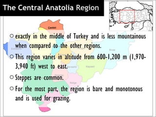 The Central Anatolia Region 


 o exactly in the middle of Turkey and is less mountainous
   when compared to the other regions.
 o This region varies in altitude from 600-1,200 m (1,970-
   3,940 ft) west to east.
 o Steppes are common.
 o For the most part, the region is bare and monotonous
   and is used for grazing.
 