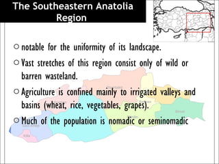 The Southeastern Anatolia
         Region 

o notable for the uniformity of its landscape.
o Vast stretches of this region consist only of wild or
  barren wasteland.
o Agriculture is confined mainly to irrigated valleys and
  basins (wheat, rice, vegetables, grapes).
o Much of the population is nomadic or seminomadic
 