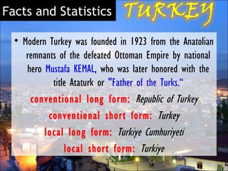 Facts and Statistics

  • Modern Turkey was founded in 1923 from the Anatolian
     remnants of the defeated Ottoman Empire by national
     hero Mustafa KEMAL, who was later honored with the
            title Ataturk or "Father of the Turks.“
      conventional long form:   Republic of Turkey
           conventional short form:  Turkey
          local long form:  Turkiye Cumhuriyeti
                local short form:  Turkiye
 