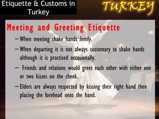 Etiquette & Customs in
        Turkey

 Meeting and Greeting Etiquette
   – When meeting shake hands firmly.
   – When departing it is not always customary to shake hands
     although it is practised occasionally.
   –  Friends and relations would greet each other with either one
     or two kisses on the cheek.
   – Elders are always respected by kissing their right hand then
     placing the forehead onto the hand.
 