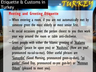 Etiquette & Customs in
Turkey
    Meeting and Greeting Etiquette
    – When entering a room, if you are not automatically met by
      someone greet the most elderly or most senior first.
    – At social occasions greet the person closest to you then work
      your way around the room or table anti-clockwise.
    – Greet people with either the Islamic greeting of 'Asalamu
      alaykum' (peace be upon you) or 'Nasilsiniz' (How are you?
      pronounced na-sul-su-nuz). Other useful phrases are
      'Gunaydin' (Good Morning, pronounced goon-ay-dun), 'iyi
      gunler' (Good Day, pronounced ee-yee gun-ler) or 'Memnun
      Oldum' (pleased to meet you).
 