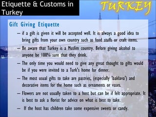 Etiquette & Customs in
Turkey
  Gift Giving Etiquette
     – if a gift is given it will be accepted well. It is always a good idea to
       bring gifts from your own country such as food stuffs or craft items.
     – Be aware that Turkey is a Muslim country. Before giving alcohol to
       anyone be 100% sure that they drink. 
     – The only time you would need to give any great thought to gifts would
       be if you were invited to a Turk's home for dinner.
     – The most usual gifts to take are pastries, (especially 'baklava') and
       decorative items for the home such as ornaments or vases.
     – Flowers are not usually taken to a host but can be if felt appropriate. It
       is best to ask a florist for advice on what is best to take.
     – If the host has children take some expensive sweets or candy.
 