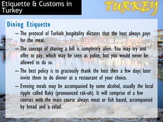 Etiquette & Customs in
Turkey

 Dining Etiquette
    – The protocol of Turkish hospitality dictates that the host always pays
      for the meal.
    – The concept of sharing a bill is completely alien. You may try and
      offer to pay, which may be seen as polite, but you would never be
      allowed to do so.
    – The best policy is to graciously thank the host then a few days later
      invite them to do dinner at a restaurant of your choice.
    – Evening meals may be accompanied by some alcohol, usually the local
      tipple called Raký (pronounced rak-uh). It will comprise of a few
      courses with the main course always meat or fish based, accompanied
      by bread and a salad.
 