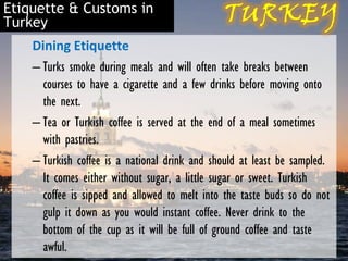 Etiquette & Customs in
Turkey
    Dining Etiquette
    – Turks smoke during meals and will often take breaks between
      courses to have a cigarette and a few drinks before moving onto
      the next.
    – Tea or Turkish coffee is served at the end of a meal sometimes
      with pastries.
    – Turkish coffee is a national drink and should at least be sampled.
      It comes either without sugar, a little sugar or sweet. Turkish
      coffee is sipped and allowed to melt into the taste buds so do not
      gulp it down as you would instant coffee. Never drink to the
      bottom of the cup as it will be full of ground coffee and taste
      awful.
 
