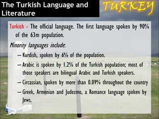 The Turkish Language and
Literature
  Turkish - The official language. The first language spoken by 90%
     of the 63m population.
  Minority languages include:
     – Kurdish, spoken by 6% of the population.
     – Arabic is spoken by 1.2% of the Turkish population; most of
       those speakers are bilingual Arabic and Turkish speakers.
     – Circassian, spoken by more than 0.09% throughout the country
     – Greek, Armenian and Judezmo, a Romance language spoken by
       Jews.
 