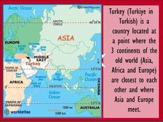 Turkey (Turkiye in
     Turkish) is a
 country located at
 a point where the
 3 continents of the
   old world (Asia,
 Africa and Europe)
 are closest to each
  other and where
  Asia and Europe
        meet.
 
