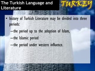 The Turkish Language and
Literature

  • history of Turkish Literature may be divided into three
    periods:
     – the period up to the adoption of Islam,
     – the Islamic period
     –the period under western influence.
 