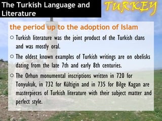 The Turkish Language and
Literature
  the period up to the adoption of Islam
  o Turkish literature was the joint product of the Turkish clans
    and was mostly oral.
  o The oldest known examples of Turkish writings are on obelisks
    dating from the late 7th and early 8th centuries.
  o The Orhun monumental inscriptions written in 720 for
    Tonyukuk, in 732 for Kültigin and in 735 for Bilge Kagan are
    masterpieces of Turkish literature with their subject matter and
    perfect style.
 