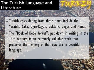 The Turkish Language and
Literature

  o Turkish epics dating from those times include the
    Yaratilis, Saka, Oguz-Kagan, Göktürk, Uygur and Manas.
  o The "Book of Dede Korkut", put down in writing in the
    14th century, is an extremely valuable work that
    preserves the memory of that epic era in beautiful
    language.
 