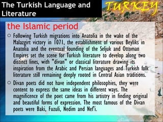 The Turkish Language and
Literature
 the Islamic period
 o Following Turkish migrations into Anatolia in the wake of the
   Malazgirt victory in 1071, the establishment of various Beyliks in
   Anatolia and the eventual founding of the Seljuk and Ottoman
   Empires set the scene for Turkish literature to develop along two
   distinct lines, with "divan" or classical literature drawing its
   inspiration from the Arabic and Persian languages and Turkish folk
   literature still remaining deeply rooted in Central Asian traditions.
 o Divan poets did not have independent philosophies, they were
   content to express the same ideas in different ways. The
   magnificence of the poet came from his artistry in finding original
   and beautiful forms of expression. The most famous of the Divan
   poets were Baki, Fuzuli, Nedim and Nef'i.
 