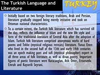The Turkish Language and
Literature
 o Initially based on two foreign literary traditions, Arab and Persian,
   literature gradually stopped being merely imitative and took on
   Ottoman national characteristics.
 o To a certain extent, the Turkish folk literature which has survived till
   the day, reflects the influence of Islam and the new life style and
   form of the traditional literature of Central Asia after the adoption of
   Islam. Turkish folk literature comprised anonymous works of bard
   poems and Tekke (mystical religious retreats) literature. Yunus Emre
   who lived in the second half of the 13th and early 14th centuries
   was an epoch making poet and sufi (mystical philosopher) expert in
   all three areas of folk literature as well as divan poetry. Important
   figures of poetic literature were Karacaoglan, Atik Ömer, Erzurumlu
   Emrah and Kayserili Seyrani.
 