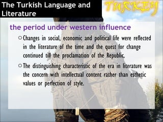 The Turkish Language and
Literature
  the period under western influence
    o Changes in social, economic and political life were reflected
      in the literature of the time and the quest for change
      continued till the proclamation of the Republic.
    o The distinguishing characteristic of the era in literature was
      the concern with intellectual content rather than esthetic
      values or perfection of style.
 