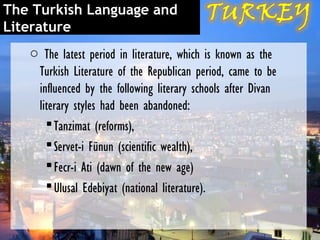 The Turkish Language and
Literature
   o The latest period in literature, which is known as the
    Turkish Literature of the Republican period, came to be
    influenced by the following literary schools after Divan
    literary styles had been abandoned:
       Tanzimat (reforms),
       Servet-i Fünun (scientific wealth),
       Fecr-i Ati (dawn of the new age)
       Ulusal Edebiyat (national literature).
 