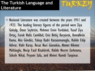 The Turkish Language and
Literature

  o National Literature was created between the years 1911 and
    1923. The leading literary figures of the period were Ziya
    Gokalp, Ömer Seyfettin, Mehmet Emin Yurdakul, Yusuf Ziya
    Ortaç, Faruk Nafiz Camlibel, Enis Behiç Koryürek, Kemalletin
    Kamu, Aka Gündüz, Yakup Kadri Karaosmanoglu, Halide Edip
    Adivar, Halit Karay, Resat Nuri Güntekin, Ahmet Hikmet
    Müftüoglu, Necip Fazil Kisakürek, Halide Nusret Zorlutuna,
    Sükufe Nihal, Peyami Safa, and Ahmet Hamdi Tanpinar.
 