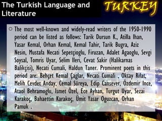 The Turkish Language and
Literature

 o The most well-known and widely-read writers of the 1950-1990
   period can be listed as follows: Tarik Dursun K., Atilla lhan,
   Yasar Kemal, Orhan Kemal, Kemal Tahir, Tarik Bugra, Aziz
   Nesin, Mustafa Necati Sepetçioglu, Firuzan, Adalet Agaoglu, Sevgi
   Soysal, Tomris Uyar, Selim Ileri, Cevat Sakir (Halikarnas
   Balikçisi), Necati Cumali, Haldun Taner. Prominent poets in this
   period are: Behçet Kemal Çaglar, Necati Cumali , Oktay Rifat,
   Melih Cevdet Anday, Cemal Süreya, Edip Cansever, Özdemir Ince,
   Ataol Behramoglu, Ismet Özel, Ece Ayhan, Turgut Uyar, Sezai
   Karakoç, Bahaettin Karakoç, Ümit Yasar Oguzcan, Orhan
   Pamuk .
 