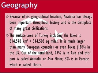 o Because of its geographical location, Anatolia has always
  been important throughout history and is the birthplace
  of many great civilizations.
o The surface area of Turkey including the lakes is
  814,578 km² / 314,503 sq miles. It is much larger
  than many European countries or even Texas (18%) in
  the US. Out of the total land, 97% is in Asia and this
  part is called Anatolia or Asia Minor; 3% is in Europe
  which is called Thrace.
 
