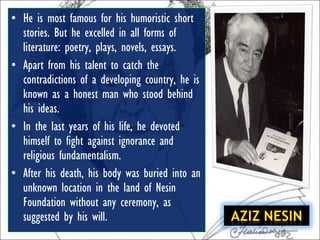 • He is most famous for his humoristic short
  stories. But he excelled in all forms of
  literature: poetry, plays, novels, essays.
• Apart from his talent to catch the
  contradictions of a developing country, he is
  known as a honest man who stood behind
  his ideas.
• In the last years of his life, he devoted
  himself to fight against ignorance and
  religious fundamentalism.
• After his death, his body was buried into an
  unknown location in the land of Nesin
  Foundation without any ceremony, as
  suggested by his will.
 