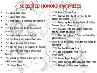 SELECTED HONORS and PRIZES
•   1956. Golden Palm (Italy).                           • 1990. Vienna Theater Prize
•   1957. Golden Palm (Italy).                           • 1991. Received the title of Chevalier by the
                                                           French government
•   1958. Third place at a humoristic story contest in
                                                         • 1991. Democracy Prize by the School of Political
    İtaly
                                                           Sciences (Ankara University)
•   1959. Best article prize by the Association of       • 1992. Honorary Prize and Golden Medal from
    Journalists.                                           the Association of Authors
•   1966. Golden Hedgehog Prize, (Bulgaria).             • 1992. Abdi İpekçi Prize of Peace and Friendship
•   1968. First Prize at the Karacan Play Contest.         (Turkey-Greece)
•   1969. Golden Crocodile, (Soviet Union).              • 1992. Medal of Gratitude from the Association of
                                                           Journalists
•   1970. Best Play Prize of the Academy of  Turkish     • 1993. Carl Von Ossietzky Prize
•   1975. Lotus Prize (The Union of African-Asian        • 1994. CPJ International Press Freedom
    Writers)                                               Award (USA).
•   1986. Selected the “Writer of the Year” by the       • 1994. Human Rights Prize.
    Turkish people (Tüyap)                               • 1995. Orhan Apaydın Democracy and Peace Prize
•    1990. Golden Tolstoi Prize                          • 1995. Prize of the Hiroshima Foundation
 