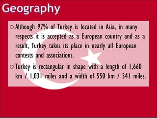 o Although 97% of Turkey is located in Asia, in many
  respects it is accepted as a European country and as a
  result, Turkey takes its place in nearly all European
  contests and associations.
o Turkey is rectangular in shape with a length of 1,660
  km / 1,031 miles and a width of 550 km / 341 miles.
 