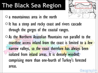 The Black Sea Region 
 o a mountainous area in the north
 o It has a steep and rocky coast and rivers cascade
   through the gorges of the coastal ranges.
 o As the Northern Anatolian Mountains run parallel to the
   coastline access inland from the coast is limited to a few
   narrow valleys, so the coast therefore has always been
   isolated from inland areas. It is densely wooded;
   comprising more than one-fourth of Turkey’s forested
   areas.
 