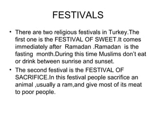FESTIVALS
• There are two religious festivals in Turkey.The
  first one is the FESTIVAL OF SWEET.It comes
  immediately after Ramadan .Ramadan is the
  fasting month.During this time Muslims don’t eat
  or drink between sunrise and sunset.
• The second festival is the FESTIVAL OF
  SACRIFICE.In this festival people sacrifice an
  animal ,usually a ram,and give most of its meat
  to poor people.
 