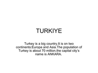 TURKIYE
      Turkey is a big country.It is on two
continents:Europa and Asia.The population of
 Turkey is about 70 million.the capital city’s
             name is ANKARA.
 