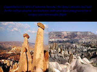 Cappadocia is a land of extreme beauty, the deep canyons and lush
fertile valleys provide our balloons with and ideal playground for a
                    unique and memorable flight.
 