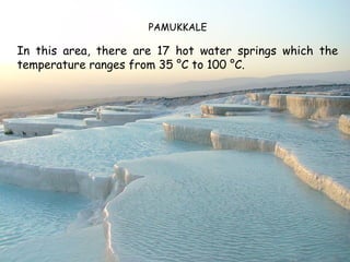 PAMUKKALE

In this area, there are 17 hot water springs which the
temperature ranges from 35 °C to 100 °C.
 