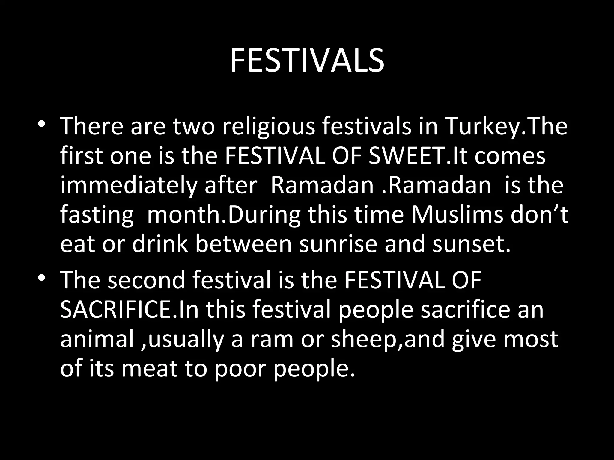 FESTIVALS
• There are two religious festivals in Turkey.The
  first one is the FESTIVAL OF SWEET.It comes
  immediately after Ramadan .Ramadan is the
  fasting month.During this time Muslims don’t
  eat or drink between sunrise and sunset.
• The second festival is the FESTIVAL OF
  SACRIFICE.In this festival people sacrifice an
  animal ,usually a ram or sheep,and give most
  of its meat to poor people.
 