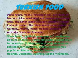 Turkish Food
Döner kebab, means "rotating meat", are sheets of
beef or chicken marinated and roasted on a vertical
lathe. The döner kebab is usually served in a round
loaf and crushed. The döner kebab is very popular in
Germany, Austria, France, Holland, Denmark,
Australia, Spain and Romania.
Döner kebab, significa "carne rotando", son láminas
de carne de ternera o pollo marinadas y asadas en un
torno vertical. El döner kebab se suele servir en un
pan redondo y aplastado. El döner kebab es muy
popular en Alemania, Austria, Francia,
Holanda, Dinamarca, Australia, España y Rumanía.
 