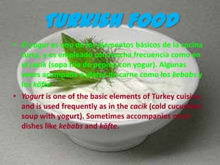 Turkish Food
• El yogur es uno de los elementos básicos de la cocina
  turca, y es empleado con mucha frecuencia como en
  el cacik (sopa fría de pepino con yogur). Algunas
  veces acompaña a platos de carne como los kebabs y
  los köfte.
• Yogurt is one of the basic elements of Turkey cuisine,
  and is used frequently as in the cacik (cold cucumber
  soup with yogurt). Sometimes accompanies meat
  dishes like kebabs and köfte.
 