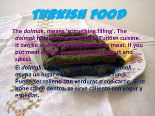 Turkish Food
The dolmak, means 'something filling'. The
 dolmak holds a special place in Turkish cuisine.
 It can be stuffed with vegetables or meat. If you
 put meat inside, served hot with yogurt and
 spices.
 El dolmak, significa ‘algo relleno’. El dolmak
 ocupa un lugar especial en la cocina turca.
 Puede ser relleno con verduras o con carne. Si se
 pone carne dentro, se sirve caliente con yogur y
 especias.
 