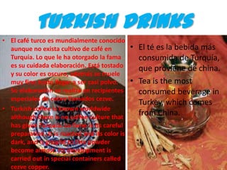Turkish Drinks
• El café turco es mundialmente conocido
  aunque no exista cultivo de café en           • El té es la bebida más
  Turquía. Lo que le ha otorgado la fama          consumida de Turquía,
  es su cuidada elaboración. Está tostado         que proviene de china.
  y su color es oscuro, además se muele
  muy fino hasta llegar a ser casi polvo.       • Tea is the most
  Su elaboración se realiza en recipientes        consumed beverage in
  especiales de cobre llamados cezve.
                                                  Turkey, which comes
• Turkish coffee is known worldwide
  although there is no coffee culture that
                                                  from China.
  has given Turquía. Lo fame is its careful
  preparation. It is roasted and its color is
  dark, and is ground to fine powder
  become almost. Its development is
  carried out in special containers called
  cezve copper.
 