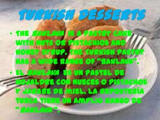 Turkish Desserts
• The Baklava is a pastry cake
  with nuts or pistachios and
  honey syrup. The Turkish pastry
  has a wide range of "baklava".
• El Baklava es un pastel de
  hojaldre con nueces o pistachos
  y jarabe de miel. La repostería
  turca tiene un amplio rango de
  “baklava “.
 