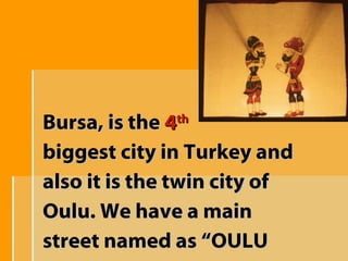 Bursa, is the  4 th   biggest city in Turkey and also it is the twin city of  Oulu. We have a main  street named as “OULU STREET” 