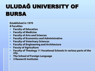 ULUDAĞ UNIVERSITY OF BURSA Established in 1970 8 Faculties Faculty of Education Faculty of Medicine Faculty of Arts and Sciences Faculty of Economics and Administrative  Faculty of Veterinary Sciences  Faculty of Engineering and Architecture Facuty of Agriculture Faculty of Theology 11 Vocational Schools in various parts of the city.  The School of Foreign Language 3 Research Institutes 