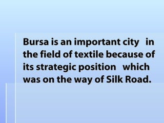 Bursa is an important city  in the field of textile because of  its strategic position  which was on the way of Silk Road.  