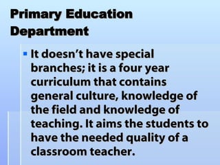 Primary Education Department It doesn’t have special branches; it is a four year curriculum that contains general culture, knowledge of the field and knowledge of teaching. It aims the students to have the needed quality of a classroom teacher. 