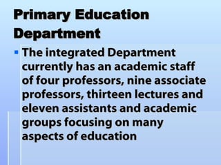 Primary Education Department The integrated Department currently has an academic staff of four professors, nine associate professors, thirteen lectures and eleven assistants and academic groups focusing on many aspects of education  