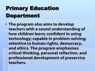 Primary Education Department The program also aims to develop teachers with a sound understanding of how children learn; confident in using technology; capable in problem-solving; attentive to human rights, democracy, and ethics. The program emphasises critical thinking, personal reflection, and professional development of preservice teachers.  