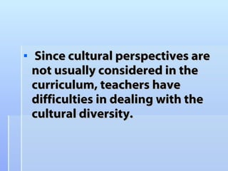 Since  cultural perspectives are not usually considered in the curriculum, teachers have difficulties in dealing with the cultural diversity. 
