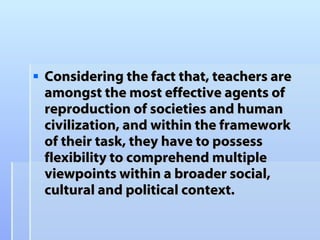 Considering the fact that, teachers are amongst the most effective agents of reproduction of societies and human civilization, and within the framework of their task, they have to possess flexibility to comprehend multiple viewpoints within a broader social, cultural and political context .  