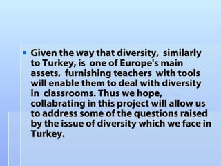 Given the way that  diversity,  similarly to Turkey, is  one of Europe's main assets,  furnishing teachers  with tools will enable them to deal with diversity in  classrooms. Thus we hope, collabrating in this project  will allow us to address some of the questions raised by the issue of diversity which we face in Turkey.   