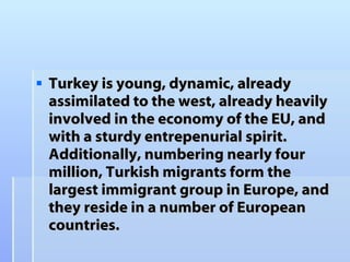 Turkey is young, dynamic, already assimilated to the west, already heavily involved in the economy of the EU, and with a sturdy entrepenurial spirit. Additionally, numbering nearly four million, Turkish migrants form the largest immigrant group in Europe, and they reside in a number of European countries.  