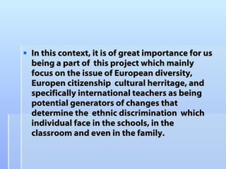 In this context, it is of great importance for us  being a part of  this project which mainly focus on the issue of European diversity, Europen citizenship  cultural herritage, and specifically international teachers as being potential generators of changes that determine the  ethnic discrimination  which individual face in the schools, in the classroom and even in the family.   