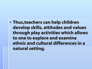 Thus,t eachers  can  help children develop skills, attitudes and values through play activities which allows to one to explore and examine ethnic and cultural differences in a natural setting.  