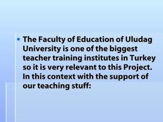The Faculty of Education of Uludag University is one of the biggest teacher training institutes in Turkey so it is very relevant to this Project. In this context with the support of our teaching stuff:   
