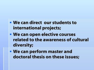 We can direct  our students to international projects;  We can open elective courses related to the awareness of cultural diversity; We can perform master and doctoral thesis on these issues; 