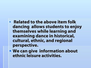 Related to the above item folk dancing  allows students to enjoy  themselves while learning and examining dance in historical, cultural, ethnic, and regional perspective. We can give  information about ethnic leisure activities. 