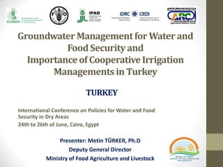 GroundwaterManagementfor Waterand
FoodSecurityand
Importanceof CooperativeIrrigation
Managementsin Turkey
International Conference on Policies for Water and Food
Security in Dry Areas
24th to 26th of June, Cairo, Egypt
Presenter: Metin TÜRKER, Ph.D
Deputy General Director
Ministry of Food Agriculture and Livestock
TURKEY
 